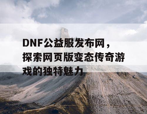 DNF公益服发布网,探索网页版变态传奇游戏的独特魅力 DNF公益服发布网,探索网页版变态传奇游戏的独特魅力
