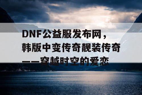 DNF公益服发布网,韩版中变传奇靓装传奇——穿越时空的爱恋 DNF公益服发布网,韩版中变传奇靓装传奇——穿越时空的爱恋