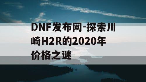 DNF发布网-探索川崎H2R的2020年价格之谜