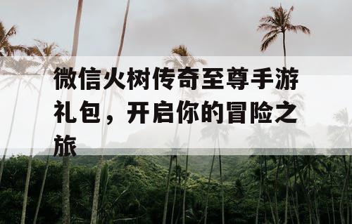 微信火树传奇至尊手游礼包,开启你的冒险之旅 微信火树传奇至尊手游礼包,开启你的冒险之旅