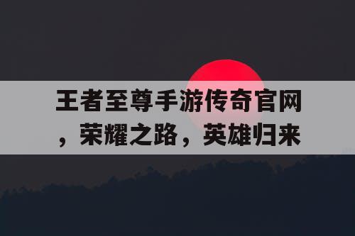 王者至尊手游传奇官网,荣耀之路,英雄归来 王者至尊手游传奇官网,荣耀之路,英雄归来