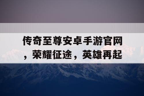 传奇至尊安卓手游官网，荣耀征途，英雄再起