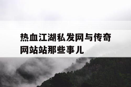 热血江湖私发网与传奇网站站那些事儿 热血江湖私发网与传奇网站站那些事儿