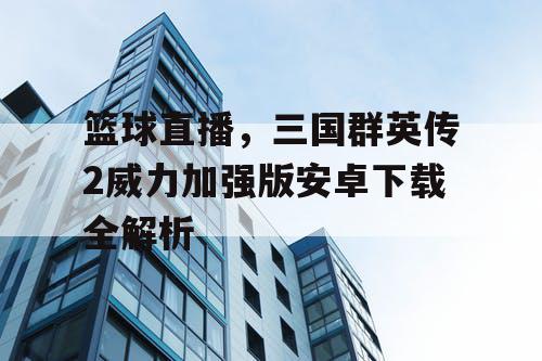 篮球直播,三国群英传2威力加强版安卓下载全解析 篮球直播,三国群英传2威力加强版安卓下载全解析