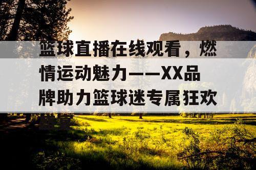 篮球直播在线观看，燃情运动魅力——XX品牌助力篮球迷专属狂欢盛宴