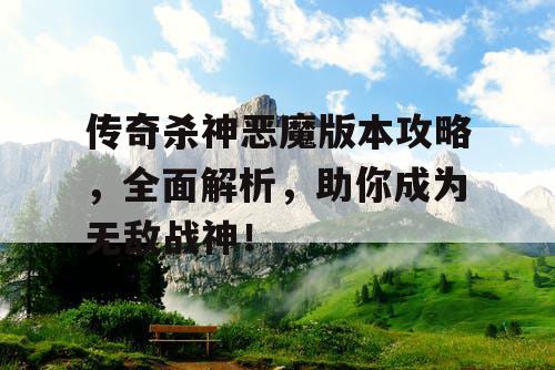 传奇杀神恶魔版本攻略,全面解析,助你成为无敌战神! 传奇杀神恶魔版本攻略,全面解析,助你成为无敌战神!
