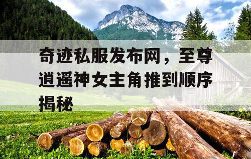 奇迹私服发布网，至尊逍遥神女主角推到顺序揭秘