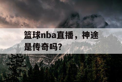 篮球nba直播,神途是传奇吗? 篮球nba直播,神途是传奇吗?