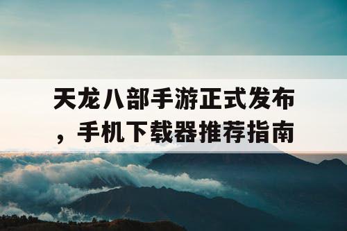 天龙八部手游正式发布，手机下载器推荐指南