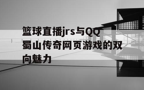 篮球直播jrs与QQ蜀山传奇网页游戏的双向魅力 篮球直播jrs与QQ蜀山传奇网页游戏的双向魅力