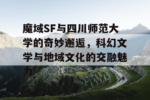 魔域SF与四川师范大学的奇妙邂逅，科幻文学与地域文化的交融魅力
