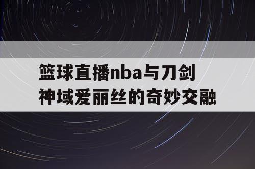 篮球直播nba与刀剑神域爱丽丝的奇妙交融