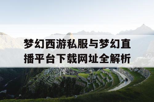 梦幻西游私服与梦幻直播平台下载网址全解析