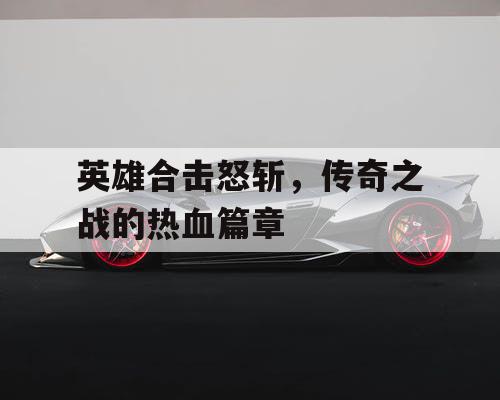 英雄合击怒斩，传奇之战的热血篇章