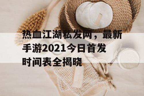 热血江湖私发网，最新手游2021今日首发时间表全揭晓