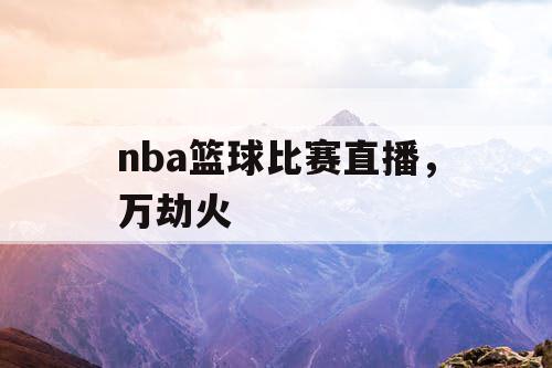 nba篮球比赛直播，万劫火