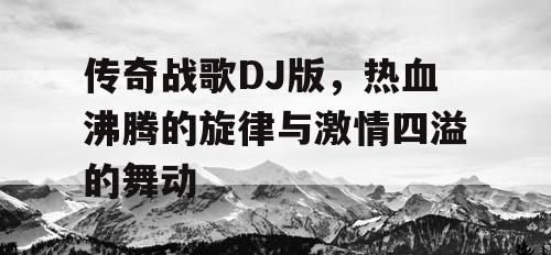 传奇战歌DJ版，热血沸腾的旋律与激情四溢的舞动