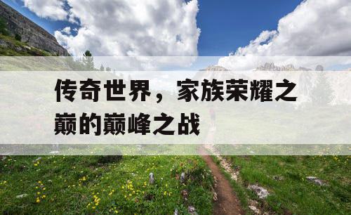 传奇世界，家族荣耀之巅的巅峰之战