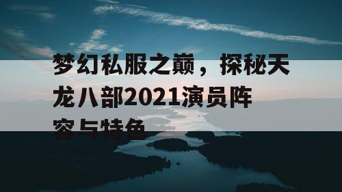 梦幻私服之巅,探秘天龙八部2021演员阵容与特色 梦幻私服之巅,探秘天龙八部2021演员阵容与特色