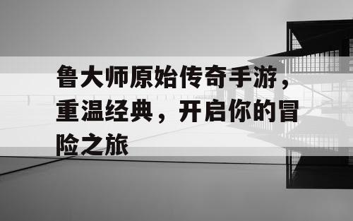 鲁大师原始传奇手游，重温经典，开启你的冒险之旅