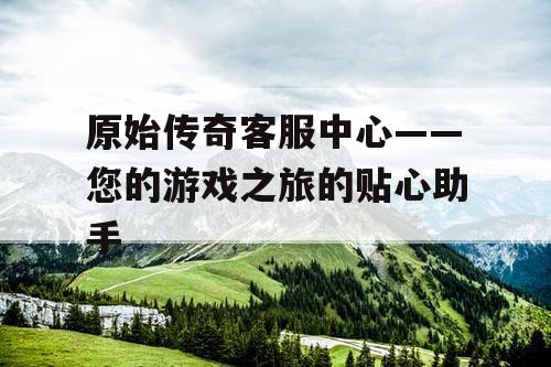 原始传奇客服中心——您的游戏之旅的贴心助手