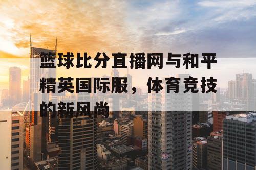 篮球比分直播网与和平精英国际服，体育竞技的新风尚