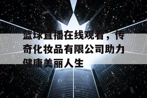 篮球直播在线观看，传奇化妆品有限公司助力健康美丽人生