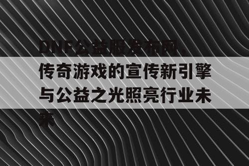 DNF公益服发布网,传奇游戏的宣传新引擎与公益之光照亮行业未来 DNF公益服发布网,传奇游戏的宣传新引擎与公益之光照亮行业未来