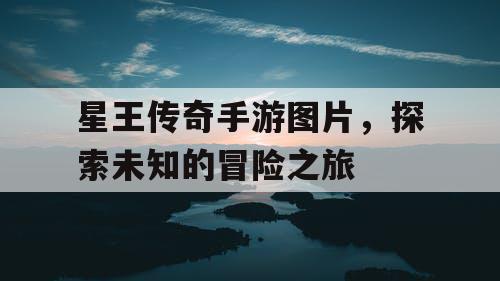 星王传奇手游图片,探索未知的冒险之旅 星王传奇手游图片,探索未知的冒险之旅
