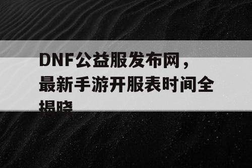 DNF公益服发布网，最新手游开服表时间全揭晓