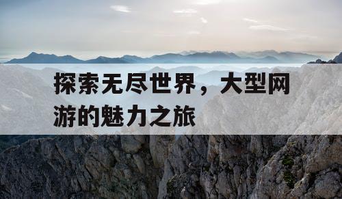 探索无尽世界,大型网游的魅力之旅 探索无尽世界,大型网游的魅力之旅