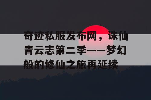 奇迹私服发布网，诛仙青云志第二季——梦幻般的修仙之旅再延续