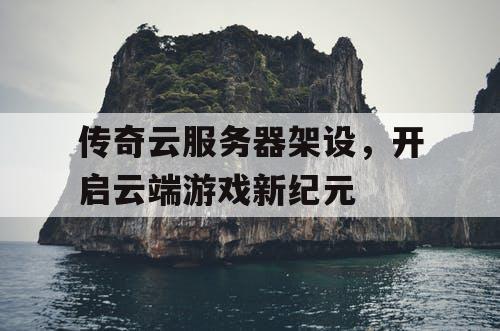 传奇云服务器架设,开启云端游戏新纪元 传奇云服务器架设,开启云端游戏新纪元
