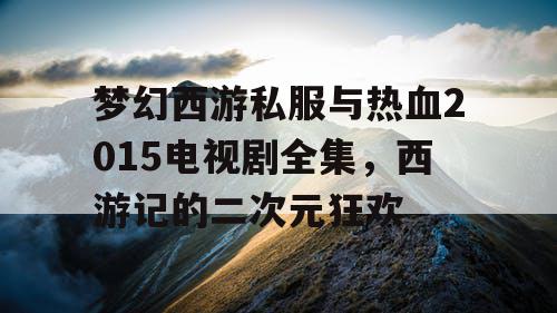 梦幻西游私服与热血2015电视剧全集，西游记的二次元狂欢