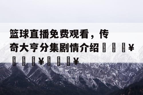 篮球直播免费观看,传奇大亨分集剧情介绍🔥🔥🔥 篮球直播免费观看,传奇大亨分集剧情介绍🔥🔥🔥