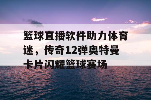 篮球直播软件助力体育迷，传奇12弹奥特曼卡片闪耀篮球赛场