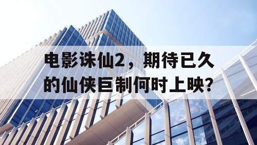 电影诛仙2，期待已久的仙侠巨制何时上映？