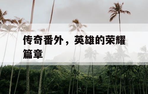 传奇番外,英雄的荣耀篇章 传奇番外,英雄的荣耀篇章