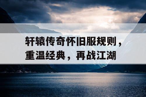 轩辕传奇怀旧服规则,重温经典,再战江湖 轩辕传奇怀旧服规则,重温经典,再战江湖