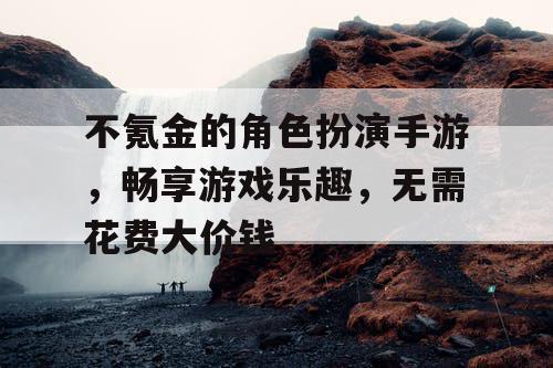 不氪金的角色扮演手游,畅享游戏乐趣,无需花费大价钱 不氪金的角色扮演手游,畅享游戏乐趣,无需花费大价钱