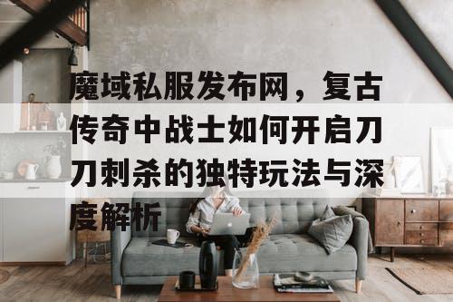 魔域私服发布网，复古传奇中战士如何开启刀刀刺杀的独特玩法与深度解析