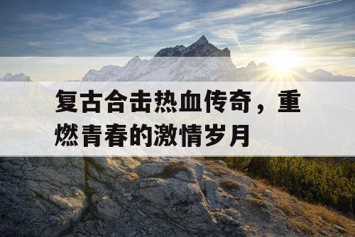 复古合击热血传奇,重燃青春的激情岁月 复古合击热血传奇,重燃青春的激情岁月