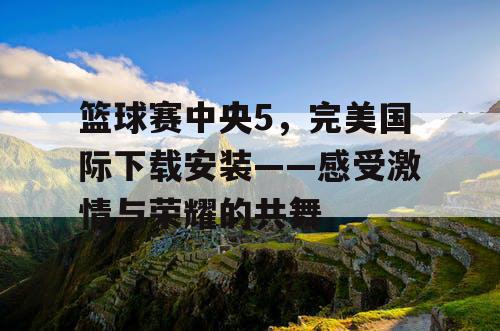 篮球赛中央5，完美国际下载安装——感受激情与荣耀的共舞