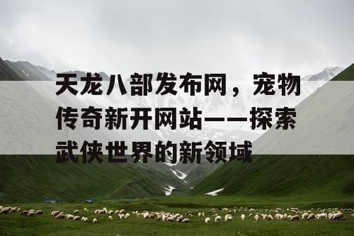 天龙八部发布网，宠物传奇新开网站——探索武侠世界的新领域
