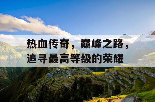 热血传奇,巅峰之路,追寻最高等级的荣耀 热血传奇,巅峰之路,追寻最高等级的荣耀