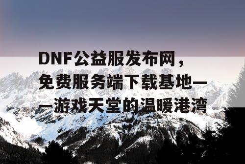 DNF公益服发布网，免费服务端下载基地——游戏天堂的温暖港湾