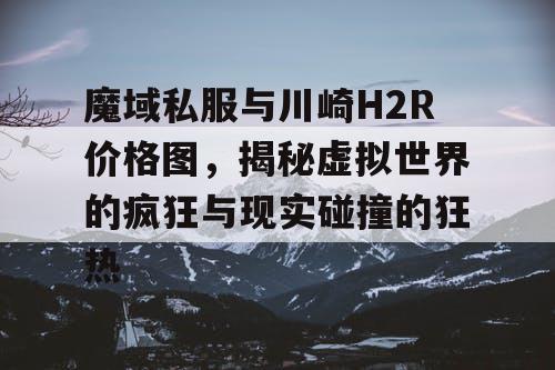 魔域私服与川崎H2R价格图,揭秘虚拟世界的疯狂与现实碰撞的狂热 魔域私服与川崎H2R价格图,揭秘虚拟世界的疯狂与现实碰撞的狂热