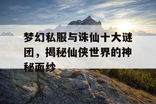 梦幻私服与诛仙十大谜团,揭秘仙侠世界的神秘面纱 梦幻私服与诛仙十大谜团,揭秘仙侠世界的神秘面纱