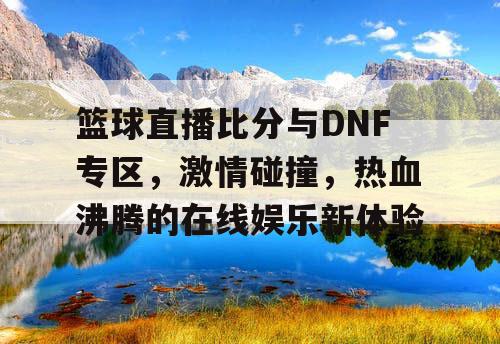 篮球直播比分与DNF专区，激情碰撞，热血沸腾的在线娱乐新体验