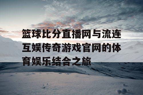 篮球比分直播网与流连互娱传奇游戏官网的体育娱乐结合之旅